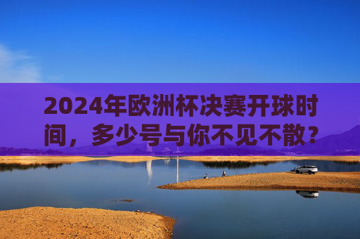 2024年欧洲杯决赛开球时间,多少号与你不见不散?2024欧洲杯决赛开球时间,多少号不见不散? 2024年欧洲杯决赛开球时间,多少号与你不见不散?2024欧洲杯决赛开球时间,多少号不见不散?
