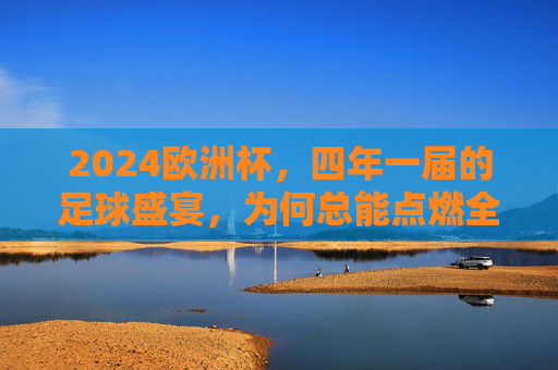 2024欧洲杯，四年一届的足球盛宴，为何总能点燃全球激情？2024欧洲杯，四年一届的足球盛宴，何以点燃全球激情？