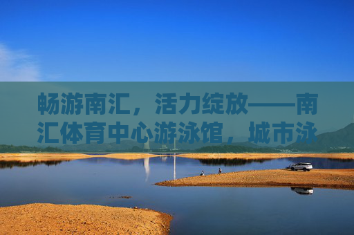 畅游南汇,活力绽放——南汇体育中心游泳馆,城市泳者的活力港湾,南汇体育中心游泳馆,城市泳者的活力港湾 畅游南汇,活力绽放——南汇体育中心游泳馆,城市泳者的活力港湾,南汇体育中心游泳馆,城市泳者的活力港湾