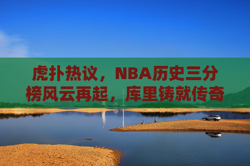 虎扑热议，NBA历史三分榜风云再起，库里铸就传奇，谁将紧随其后？NBA历史三分榜风云再起，库里铸就传奇，谁将紧随其后？