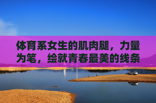 体育系女生的肌肉腿,力量为笔,绘就青春最美的线条,力量绘就青春线条,体育系女生的肌肉之美 体育系女生的肌肉腿,力量为笔,绘就青春最美的线条,力量绘就青春线条,体育系女生的肌肉之美