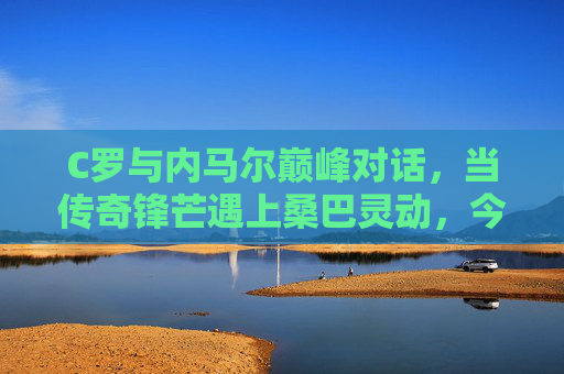 C罗与内马尔巅峰对话,当传奇锋芒遇上桑巴灵动,今夜球场无眠,C罗内马尔巅峰对话,锋芒与桑巴灵动今夜无眠 C罗与内马尔巅峰对话,当传奇锋芒遇上桑巴灵动,今夜球场无眠,C罗内马尔巅峰对话,锋芒与桑巴灵动今夜无眠