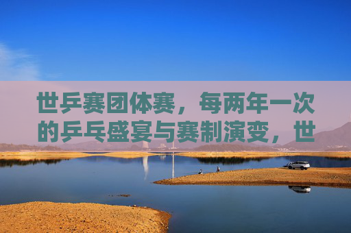 世乒赛团体赛,每两年一次的乒乓盛宴与赛制演变,世乒赛团体赛,两年一届的乒乓盛宴与赛制演变 世乒赛团体赛,每两年一次的乒乓盛宴与赛制演变,世乒赛团体赛,两年一届的乒乓盛宴与赛制演变
