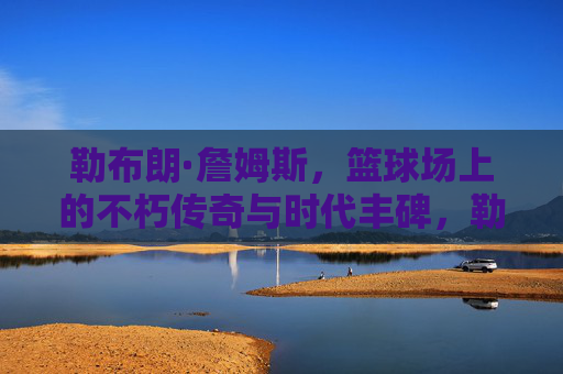 勒布朗·詹姆斯,篮球场上的不朽传奇与时代丰碑,勒布朗·詹姆斯,篮球场上的不朽传奇与时代丰碑 勒布朗·詹姆斯,篮球场上的不朽传奇与时代丰碑,勒布朗·詹姆斯,篮球场上的不朽传奇与时代丰碑