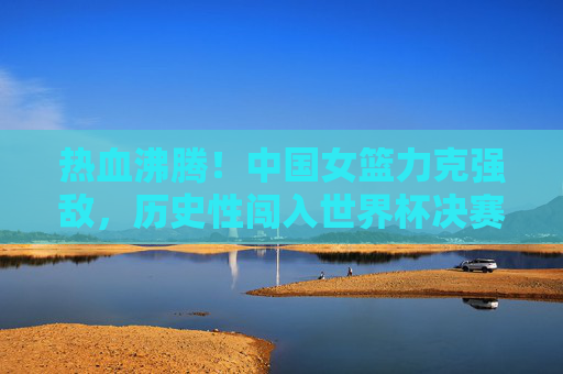 热血沸腾!中国女篮力克强敌,历史性闯入世界杯决赛,中国女篮历史性闯入世界杯决赛! 热血沸腾!中国女篮力克强敌,历史性闯入世界杯决赛,中国女篮历史性闯入世界杯决赛!