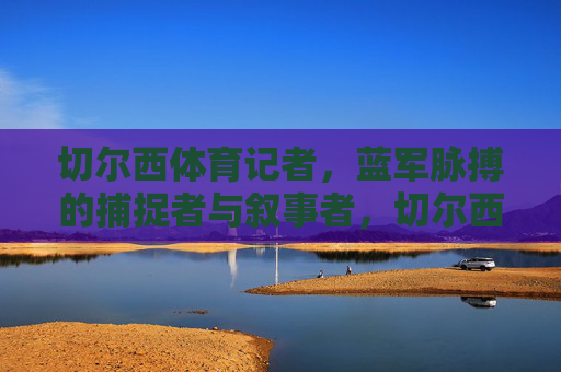 切尔西体育记者,蓝军脉搏的捕捉者与叙事者,切尔西体育记者,蓝军脉搏的捕捉者与叙事者 切尔西体育记者,蓝军脉搏的捕捉者与叙事者,切尔西体育记者,蓝军脉搏的捕捉者与叙事者