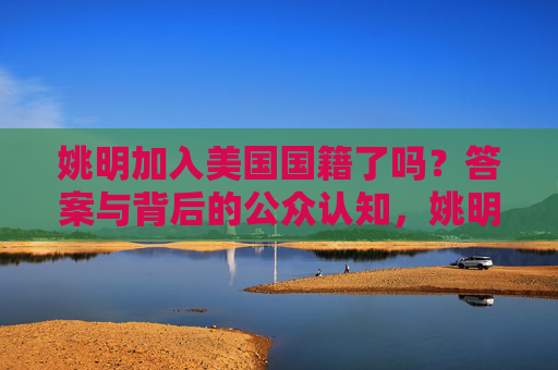姚明加入美国国籍了吗？答案与背后的公众认知，姚明美国国籍，答案与公众认知