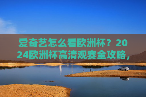 爱奇艺怎么看欧洲杯？2024欧洲杯高清观赛全攻略，爱奇艺2024欧洲杯高清观赛全攻略