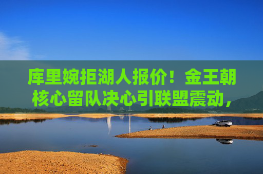 库里婉拒湖人报价!金王朝核心留队决心引联盟震动,库里婉拒湖人报价,留队决心引联盟震动 库里婉拒湖人报价!金王朝核心留队决心引联盟震动,库里婉拒湖人报价,留队决心引联盟震动