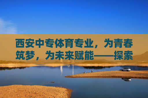 西安中专体育专业，为青春筑梦，为未来赋能——探索中职体育人才的成长之路，西安中专体育专业，筑梦青春，赋能中职体育人才成长
