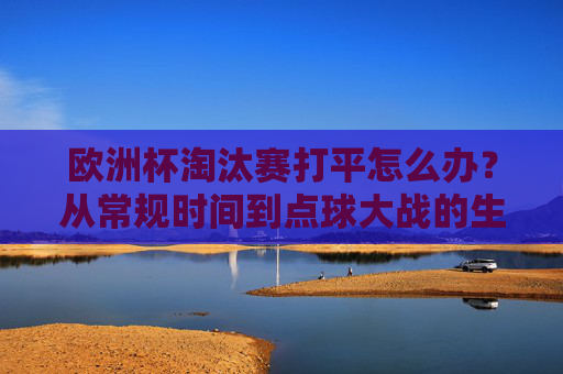 欧洲杯淘汰赛打平怎么办？从常规时间到点球大战的生死环节解析，欧洲杯淘汰赛打平生死线，常规时间到点球大战全解析