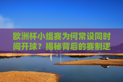 欧洲杯小组赛为何常设同时间开球？揭秘背后的赛制逻辑与观赛体验，欧洲杯小组赛同时间开球，赛制逻辑与观赛体验解析
