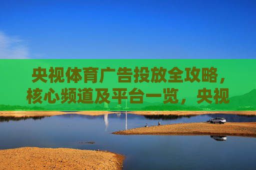 央视体育广告投放全攻略,核心频道及平台一览,央视体育广告投放核心频道及平台全攻略 央视体育广告投放全攻略,核心频道及平台一览,央视体育广告投放核心频道及平台全攻略