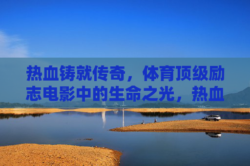 热血铸就传奇，体育顶级励志电影中的生命之光，热血体育，生命之光铸就的传奇