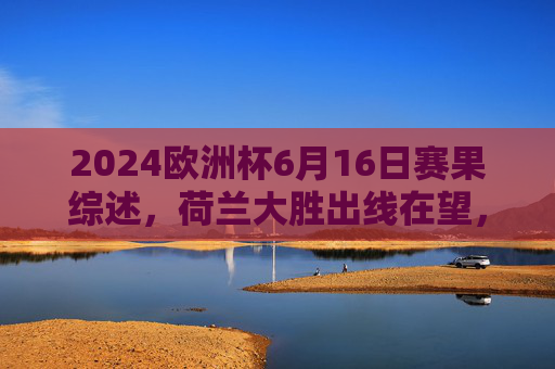 2024欧洲杯6月16日赛果综述,荷兰大胜出线在望,法国战平稳居榜首,2024欧洲杯6月16日赛果,荷兰大胜出线在望,法国稳居榜首 2024欧洲杯6月16日赛果综述,荷兰大胜出线在望,法国战平稳居榜首,2024欧洲杯6月16日赛果,荷兰大胜出线在望,法国稳居榜首
