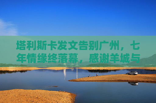 塔利斯卡发文告别广州,七年情缘终落幕,感谢羊城与球迷的不渝之约,塔利斯卡发文告别广州,七年情缘落幕,感谢羊城球迷不渝之约 塔利斯卡发文告别广州,七年情缘终落幕,感谢羊城与球迷的不渝之约,塔利斯卡发文告别广州,七年情缘落幕,感谢羊城球迷不渝之约