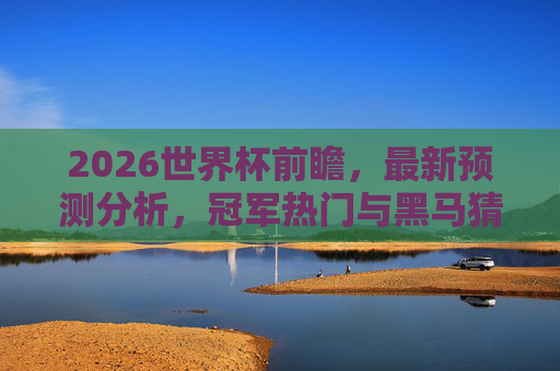 2026世界杯前瞻，最新预测分析，冠军热门与黑马猜想，2026世界杯前瞻，冠军热门与黑马猜想