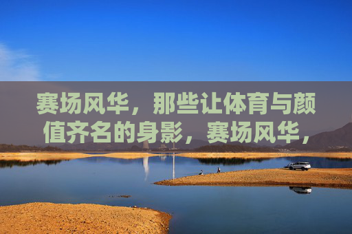 赛场风华，那些让体育与颜值齐名的身影，赛场风华，体育与颜值齐名的身影