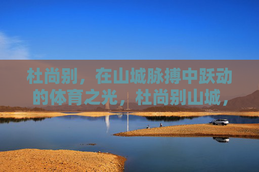 杜尚别,在山城脉搏中跃动的体育之光,杜尚别山城,跃动体育之光 杜尚别,在山城脉搏中跃动的体育之光,杜尚别山城,跃动体育之光