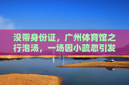 没带身份证，广州体育馆之行泡汤，一场因小疏忽引发的大教训，忘带身份证，广州体育馆之行泡汤，小疏忽的大教训