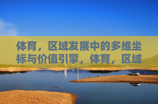 体育，区域发展中的多维坐标与价值引擎，体育，区域发展的多维坐标与价值引擎