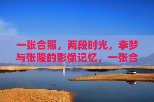 一张合照，两段时光，李梦与张隆的影像记忆，一张合照，两段时光，李梦与张隆的影像记忆