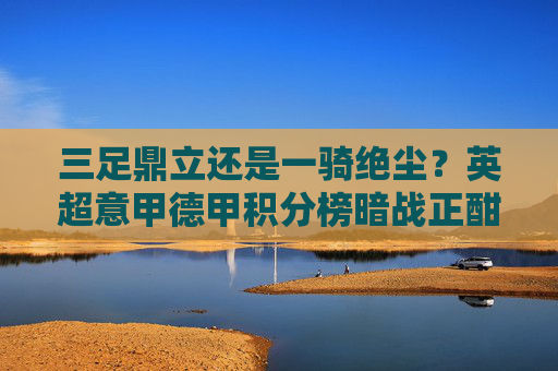 三足鼎立还是一骑绝尘？英超意甲德甲积分榜暗战正酣，英超意甲德甲积分榜，三足鼎立还是一骑绝尘？