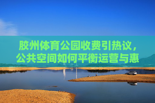 胶州体育公园收费引热议，公共空间如何平衡运营与惠民？胶州体育公园收费，公共空间运营与惠民的平衡之问