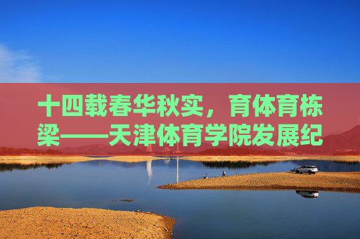 十四载春华秋实，育体育栋梁——天津体育学院发展纪实，十四载春华秋实育体育栋梁——天津体育学院发展纪实