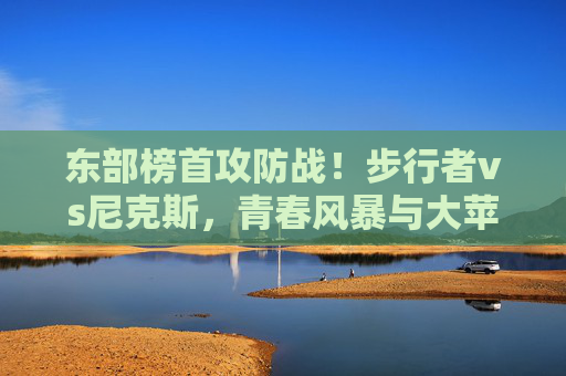 东部榜首攻防战！步行者vs尼克斯，青春风暴与大苹果城铁血的碰撞，东部榜首攻防战，青春风暴与大苹果城铁血碰撞