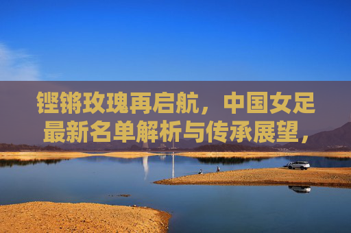 铿锵玫瑰再启航，中国女足最新名单解析与传承展望，铿锵玫瑰再启航，最新名单解析与传承展望