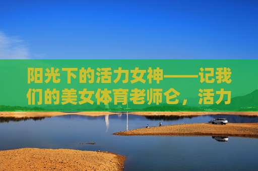 阳光下的活力女神——记我们的美女体育老师仑，活力女神，阳光体育老师仑