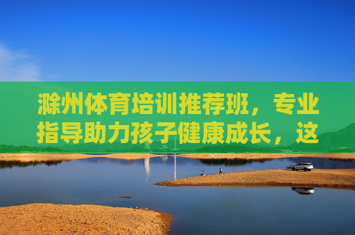 滁州体育培训推荐班,专业指导助力孩子健康成长,这几类课程别错过!滁州体育培训推荐班,专业指导助力孩子健康成长,课程别错过! 滁州体育培训推荐班,专业指导助力孩子健康成长,这几类课程别错过!滁州体育培训推荐班,专业指导助力孩子健康成长,课程别错过!