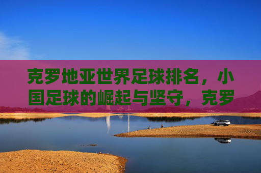 克罗地亚世界足球排名，小国足球的崛起与坚守，克罗地亚，小国足球的崛起与坚守之路