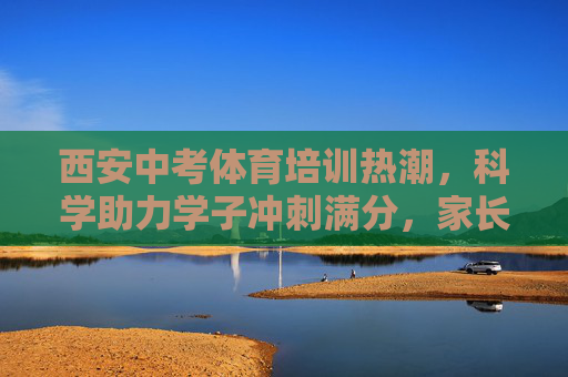西安中考体育培训热潮，科学助力学子冲刺满分，家长如何理性选择？西安中考体育培训热潮，科学助力学子冲刺满分，家长理性选择指南