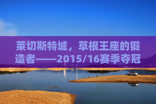 莱切斯特城，草根王座的锻造者——2015/16赛季夺冠阵容全解析，草根王座的锻造者，莱切斯特城2015/16赛季夺冠阵容全解析