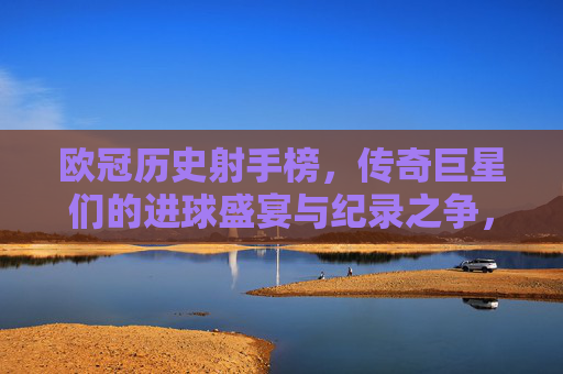 欧冠历史射手榜,传奇巨星们的进球盛宴与纪录之争,欧冠历史射手榜,传奇巨星的进球盛宴与纪录之争 欧冠历史射手榜,传奇巨星们的进球盛宴与纪录之争,欧冠历史射手榜,传奇巨星的进球盛宴与纪录之争