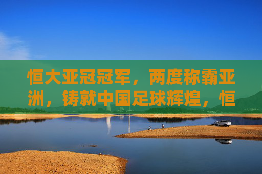 恒大亚冠冠军,两度称霸亚洲,铸就中国足球辉煌,恒大两度亚冠称霸,铸就中国足球辉煌 恒大亚冠冠军,两度称霸亚洲,铸就中国足球辉煌,恒大两度亚冠称霸,铸就中国足球辉煌