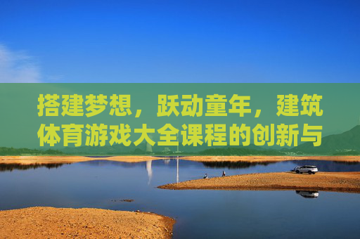搭建梦想,跃动童年,建筑体育游戏大全课程的创新与实践,搭建梦想,跃动童年,建筑体育游戏课程的创新实践 搭建梦想,跃动童年,建筑体育游戏大全课程的创新与实践,搭建梦想,跃动童年,建筑体育游戏课程的创新实践