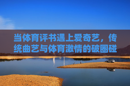 当体育评书遇上爱奇艺,传统曲艺与体育激情的破圈碰撞,体育评书遇上爱奇艺,传统曲艺与体育激情的破圈碰撞 当体育评书遇上爱奇艺,传统曲艺与体育激情的破圈碰撞,体育评书遇上爱奇艺,传统曲艺与体育激情的破圈碰撞