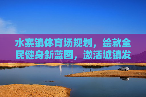 水寨镇体育场规划,绘就全民健身新蓝图,激活城镇发展新动能,水寨镇体育场规划,绘全民健身新蓝图 激城镇发展新动能 水寨镇体育场规划,绘就全民健身新蓝图,激活城镇发展新动能,水寨镇体育场规划,绘全民健身新蓝图 激城镇发展新动能