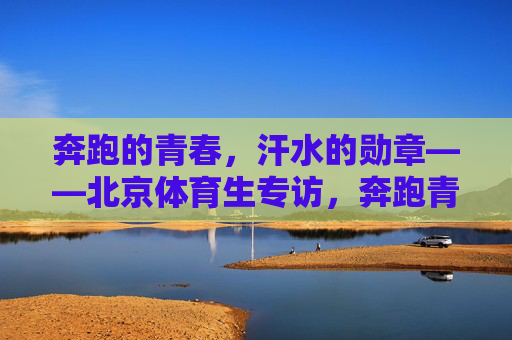 奔跑的青春,汗水的勋章——北京体育生专访,奔跑青春,汗水为章——北京体育生专访 奔跑的青春,汗水的勋章——北京体育生专访,奔跑青春,汗水为章——北京体育生专访