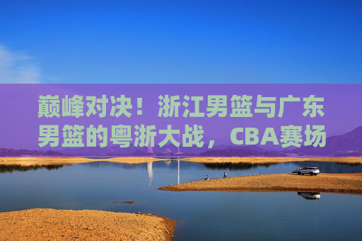 巅峰对决!浙江男篮与广东男篮的粤浙大战,CBA赛场上的矛与盾之争,巅峰对决!粤浙大战,CBA矛与盾之争 巅峰对决!浙江男篮与广东男篮的粤浙大战,CBA赛场上的矛与盾之争,巅峰对决!粤浙大战,CBA矛与盾之争