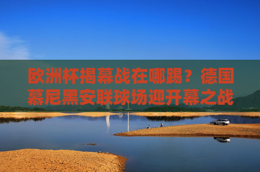 欧洲杯揭幕战在哪踢？德国慕尼黑安联球场迎开幕之战，东道主德国迎战苏格兰！欧洲杯揭幕战，慕尼黑安联球场东道主德国迎战苏格兰