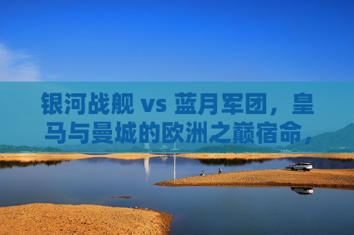 银河战舰 vs 蓝月军团，皇马与曼城的欧洲之巅宿命，银河战舰对决蓝月军团，欧洲之巅的宿命之战