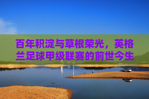 百年积淀与草根荣光,英格兰足球甲级联赛的前世今生,英格兰足球甲级联赛,百年积淀与草根荣光的前世今生 百年积淀与草根荣光,英格兰足球甲级联赛的前世今生,英格兰足球甲级联赛,百年积淀与草根荣光的前世今生