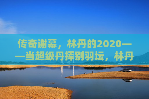 传奇谢幕,林丹的2020——当超级丹挥别羽坛,林丹2020,超级丹挥别羽坛,传奇谢幕 传奇谢幕,林丹的2020——当超级丹挥别羽坛,林丹2020,超级丹挥别羽坛,传奇谢幕