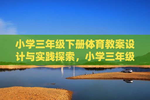小学三年级下册体育教案设计与实践探索,小学三年级下册体育教案设计与实践探索 小学三年级下册体育教案设计与实践探索,小学三年级下册体育教案设计与实践探索