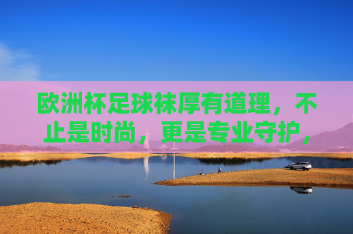 欧洲杯足球袜厚有道理,不止是时尚,更是专业守护,欧洲杯足球袜厚底,专业守护,不止时尚 欧洲杯足球袜厚有道理,不止是时尚,更是专业守护,欧洲杯足球袜厚底,专业守护,不止时尚