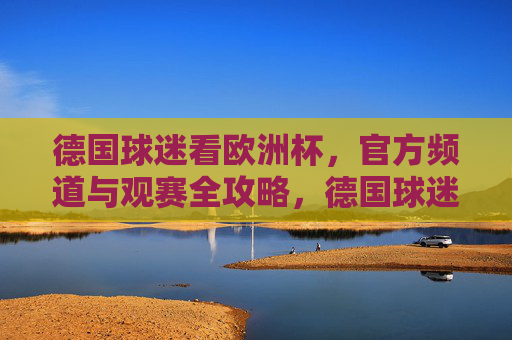 德国球迷看欧洲杯，官方频道与观赛全攻略，德国球迷欧洲杯观赛，官方频道全攻略
